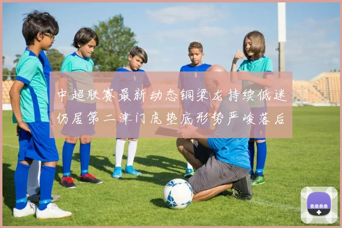 中超联赛最新动态铜梁龙持续低迷仍居第二津门虎垫底形势严峻落后安全区九分