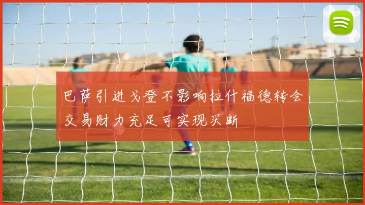 巴萨引进戈登不影响拉什福德转会交易财力充足可实现买断