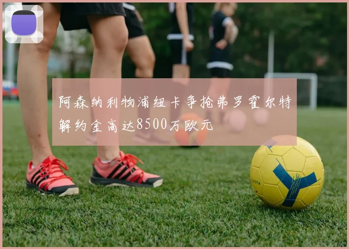 阿森纳利物浦纽卡争抢弗罗霍尔特解约金高达8500万欧元