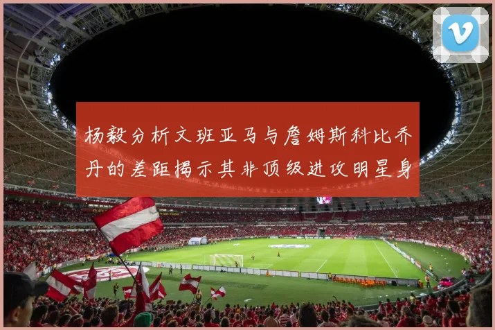 杨毅分析文班亚马与詹姆斯科比乔丹的差距揭示其非顶级进攻明星身份