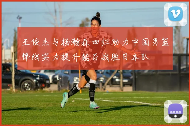 王俊杰与杨瀚森回归助力中国男篮锋线实力提升能否战胜日本队