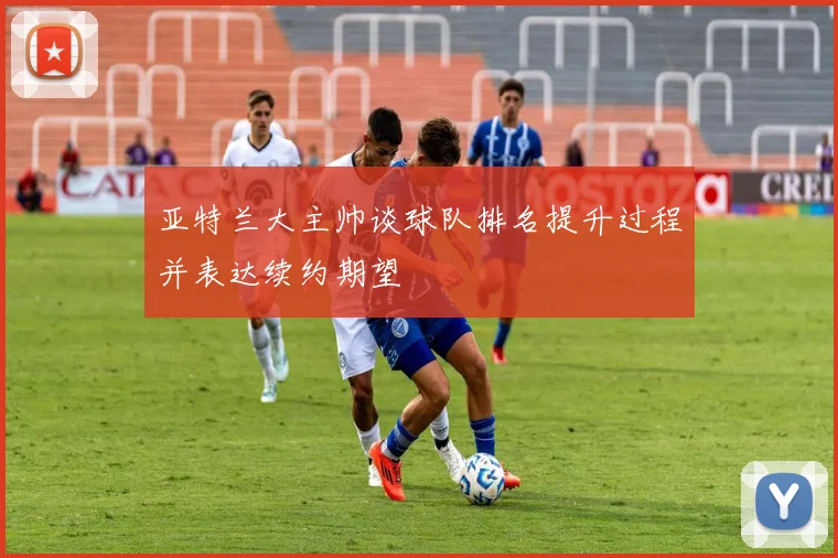 亚特兰大主帅谈球队排名提升过程并表达续约期望