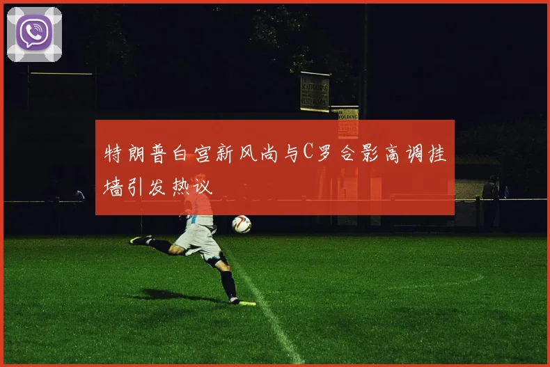 特朗普白宫新风尚与C罗合影高调挂墙引发热议