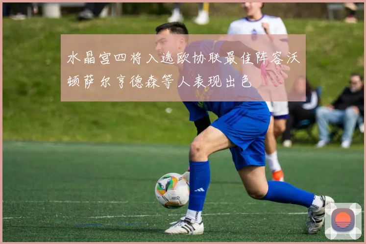 水晶宫四将入选欧协联最佳阵容沃顿萨尔亨德森等人表现出色