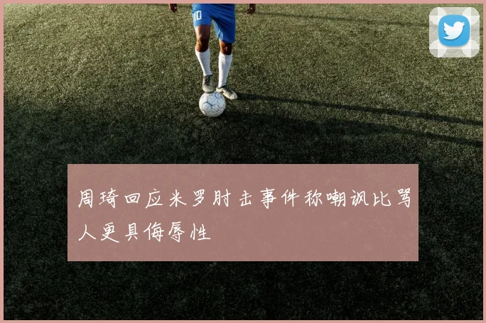 周琦回应米罗肘击事件称嘲讽比骂人更具侮辱性