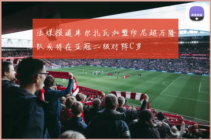 法媒报道库尔扎瓦加盟印尼超万隆队或将在亚冠二级对阵C罗