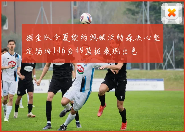 掘金队今夏续约佩顿沃特森决心坚定场均146分49篮板表现出色