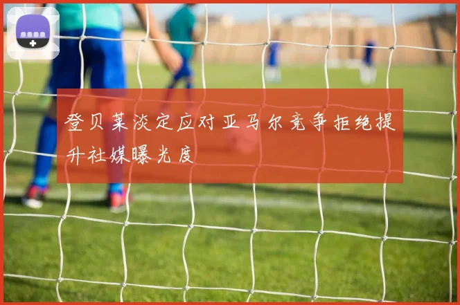 登贝莱淡定应对亚马尔竞争拒绝提升社媒曝光度