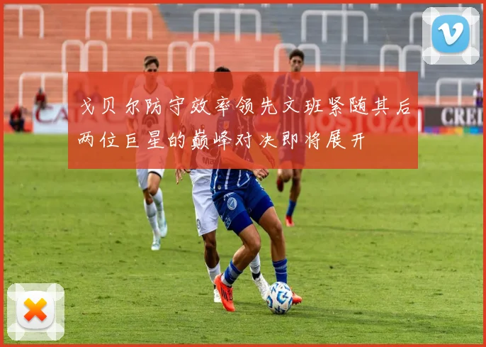戈贝尔防守效率领先文班紧随其后两位巨星的巅峰对决即将展开