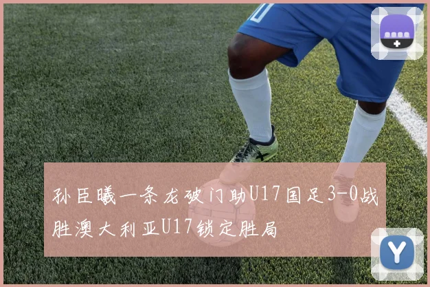 孙臣曦一条龙破门助U17国足3-0战胜澳大利亚U17锁定胜局