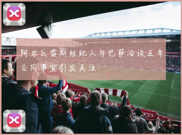 阿尔瓦雷斯经纪人与巴萨洽谈五年合同事宜引发关注