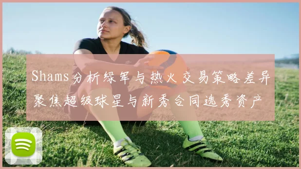 Shams分析绿军与热火交易策略差异聚焦超级球星与新秀合同选秀资产