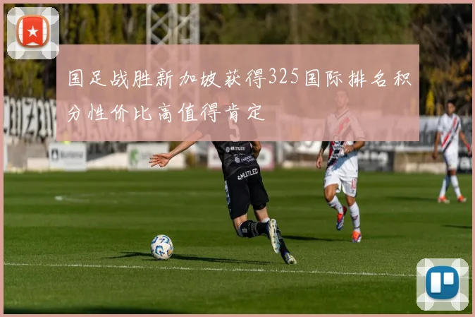 国足战胜新加坡获得325国际排名积分性价比高值得肯定
