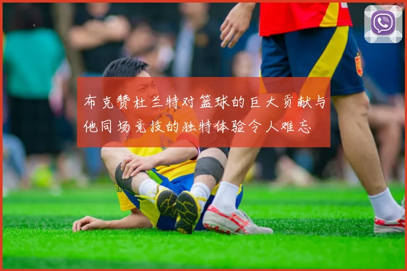 布克赞杜兰特对篮球的巨大贡献与他同场竞技的独特体验令人难忘