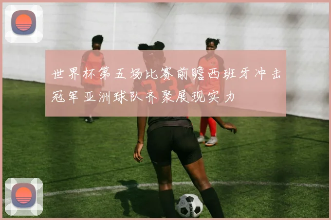 世界杯第五场比赛前瞻西班牙冲击冠军亚洲球队齐聚展现实力