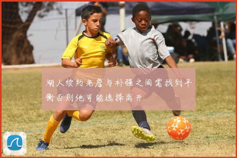 湖人续约老詹与补强之间需找到平衡否则他可能选择离开