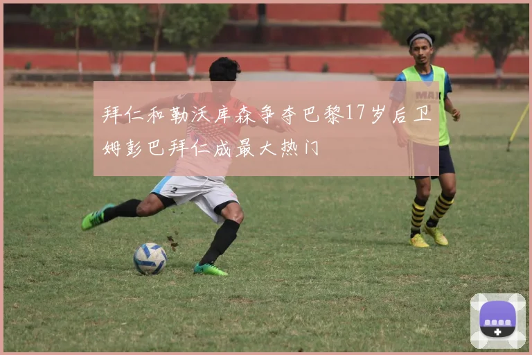 拜仁和勒沃库森争夺巴黎17岁后卫姆彭巴拜仁成最大热门