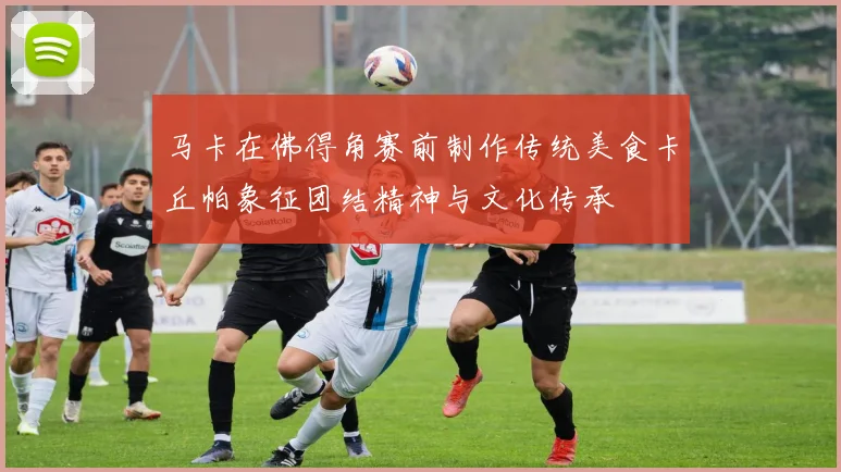 马卡在佛得角赛前制作传统美食卡丘帕象征团结精神与文化传承