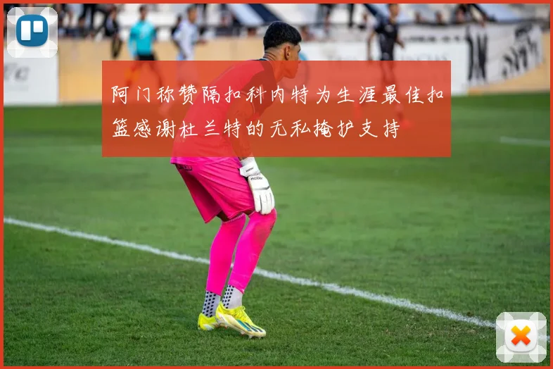 阿门称赞隔扣科内特为生涯最佳扣篮感谢杜兰特的无私掩护支持