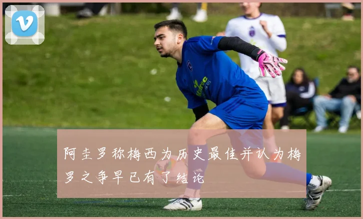 阿圭罗称梅西为历史最佳并认为梅罗之争早已有了结论