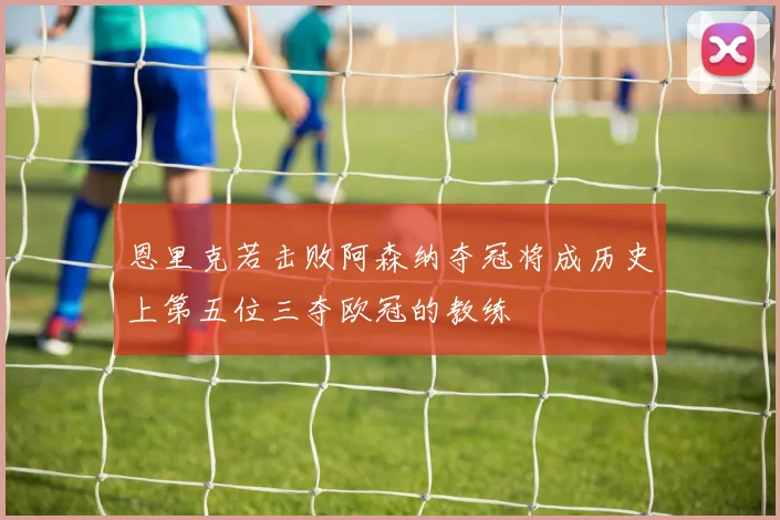 恩里克若击败阿森纳夺冠将成历史上第五位三夺欧冠的教练