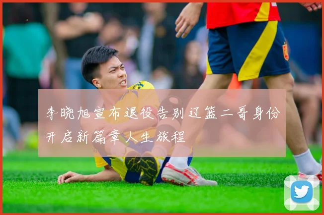 李晓旭宣布退役告别辽篮二哥身份开启新篇章人生旅程