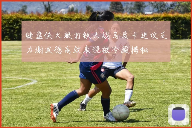 键盘侠火狼打铁大战乌度卡进攻乏力谢泼德高效表现被冷藏揭秘
