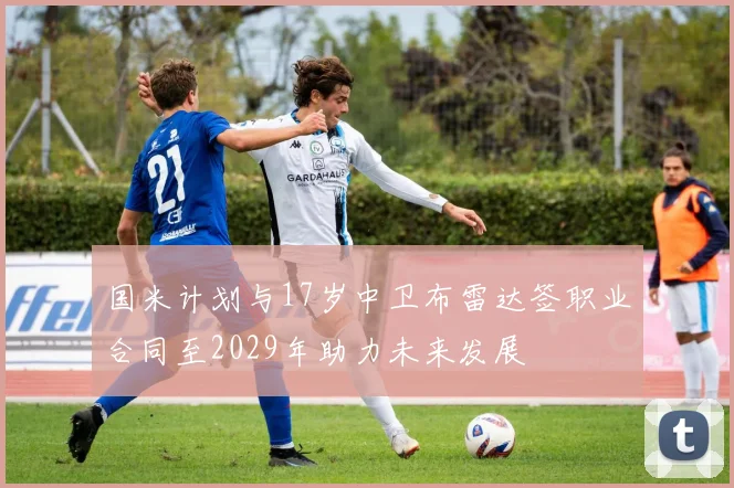 国米计划与17岁中卫布雷达签职业合同至2029年助力未来发展