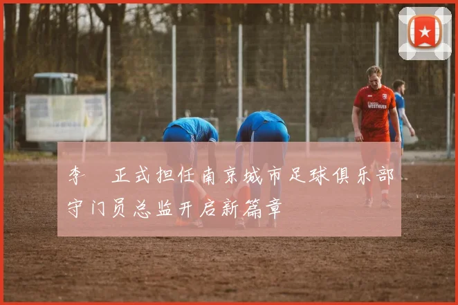 李勣正式担任南京城市足球俱乐部守门员总监开启新篇章