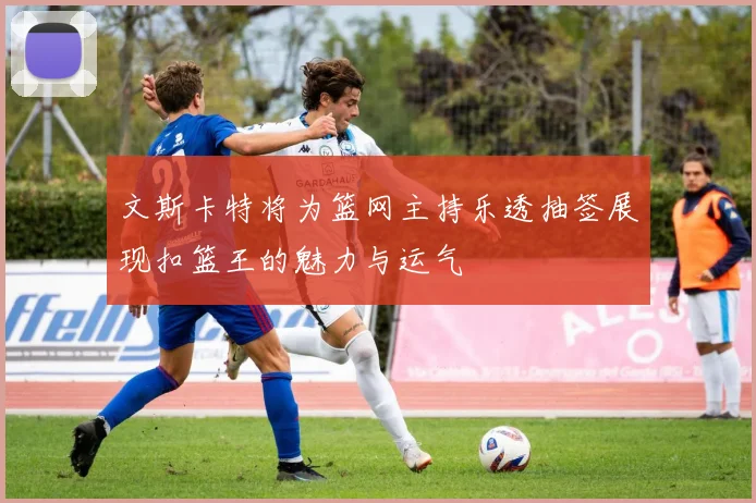 文斯卡特将为篮网主持乐透抽签展现扣篮王的魅力与运气