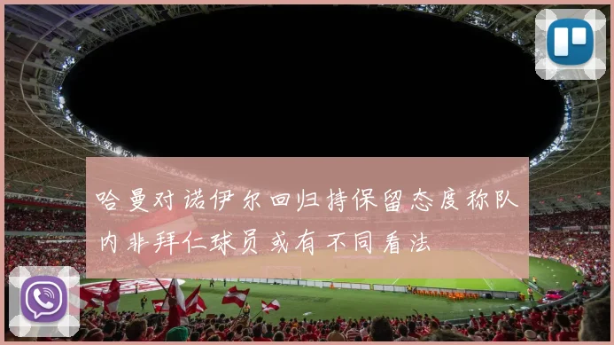 哈曼对诺伊尔回归持保留态度称队内非拜仁球员或有不同看法