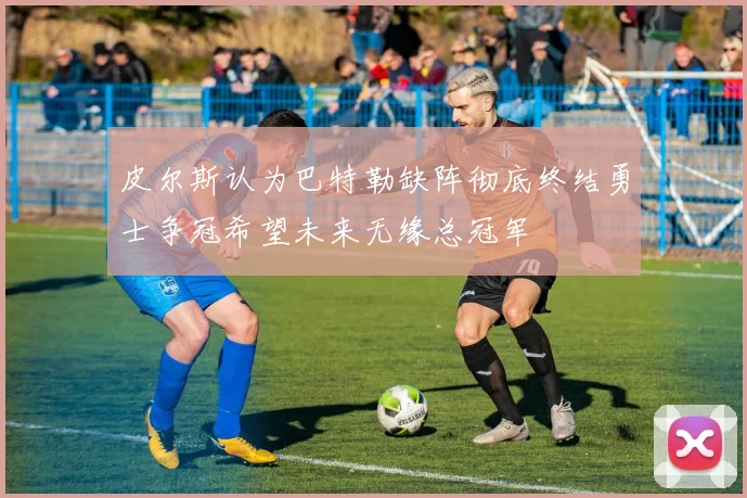 皮尔斯认为巴特勒缺阵彻底终结勇士争冠希望未来无缘总冠军