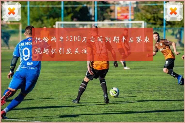 托哈两年5200万合同到期季后赛表现起伏引发关注