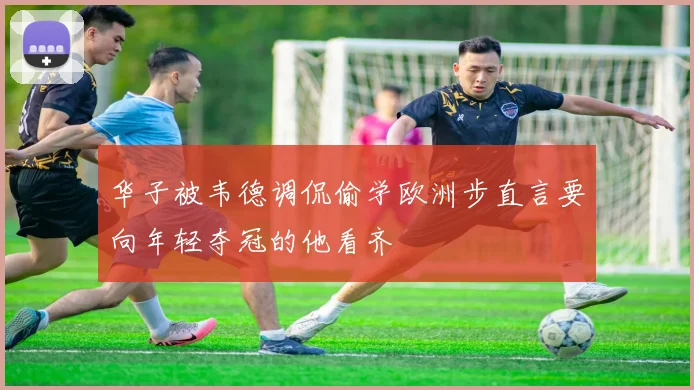 华子被韦德调侃偷学欧洲步直言要向年轻夺冠的他看齐