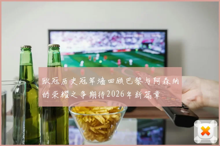 欧冠历史冠军墙回顾巴黎与阿森纳的荣耀之争期待2026年新篇章