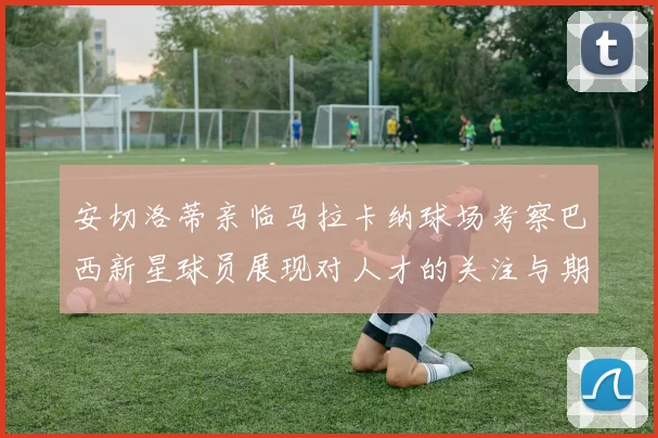 安切洛蒂亲临马拉卡纳球场考察巴西新星球员展现对人才的关注与期待