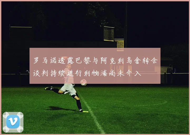 罗马诺透露巴黎与阿克利乌舍转会谈判持续进行利物浦尚未介入