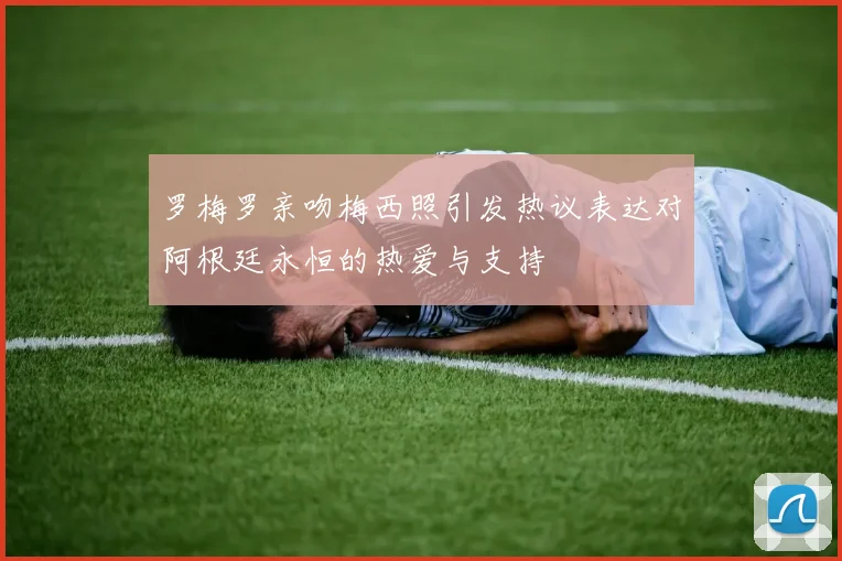 罗梅罗亲吻梅西照引发热议表达对阿根廷永恒的热爱与支持