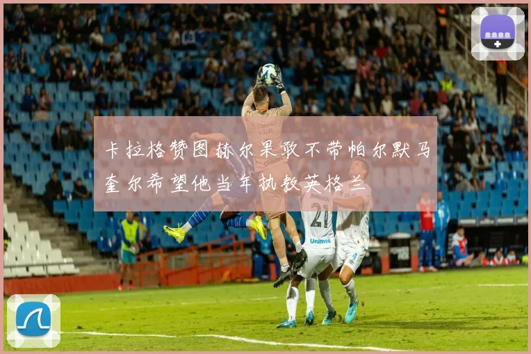 卡拉格赞图赫尔果敢不带帕尔默马奎尔希望他当年执教英格兰